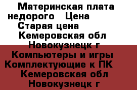 Материнская плата недорого › Цена ­ 1 500 › Старая цена ­ 1 500 - Кемеровская обл., Новокузнецк г. Компьютеры и игры » Комплектующие к ПК   . Кемеровская обл.,Новокузнецк г.